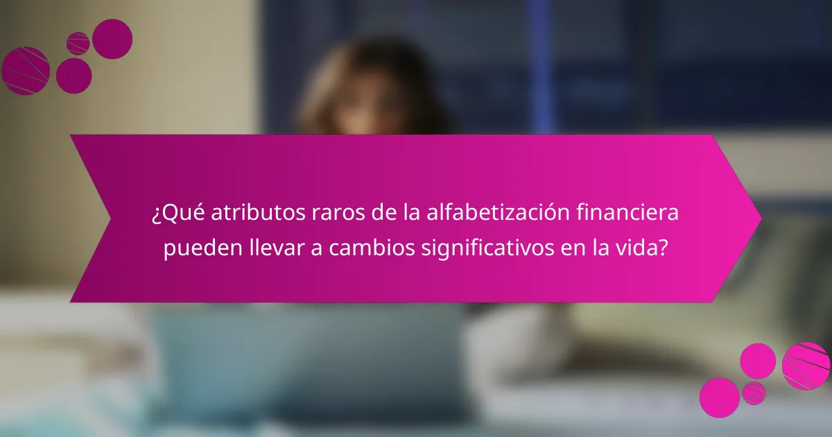 ¿Qué atributos raros de la alfabetización financiera pueden llevar a cambios significativos en la vida?